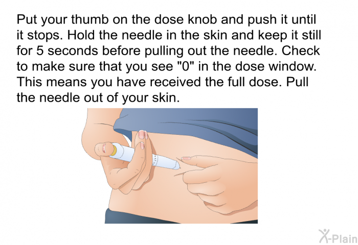 Put your thumb on the dose knob and push it until it stops. Hold the needle in the skin and keep it still for 5 seconds before pulling out the needle. Check to make sure that you see “0” in the dose window. This means you have received the full dose. Pull the needle out of your skin.