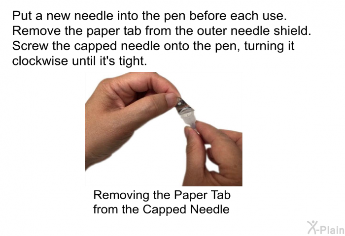 Put a new needle into the pen before each use. Remove the paper tab from the outer needle shield. Screw the capped needle onto the pen, turning it clockwise until it's tight.