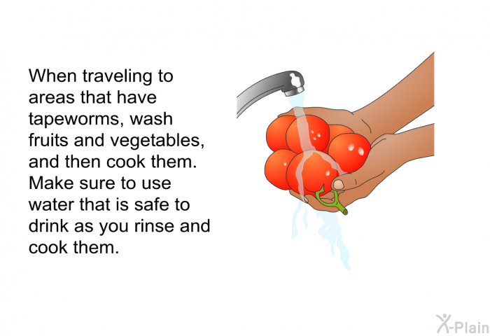 When traveling to areas that have tapeworms, wash fruits and vegetables, and then cook them. Make sure to use water that is safe to drink as you rinse and cook them.