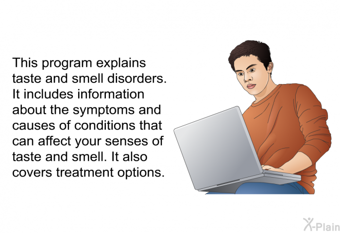 This health information explains taste and smell disorders. It includes information about the symptoms and causes of conditions that can affect your senses of taste and smell. It also covers treatment options.