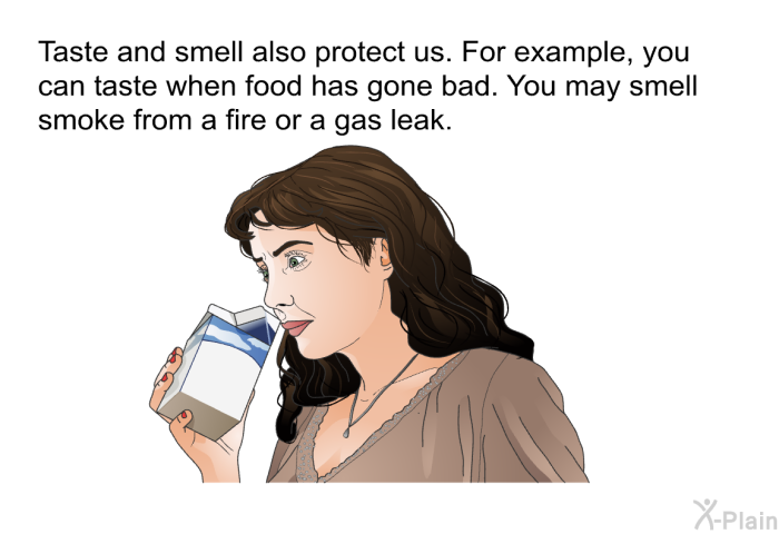 Taste and smell also protect us. For example, you can taste when food has gone bad. You may smell smoke from a fire or a gas leak.