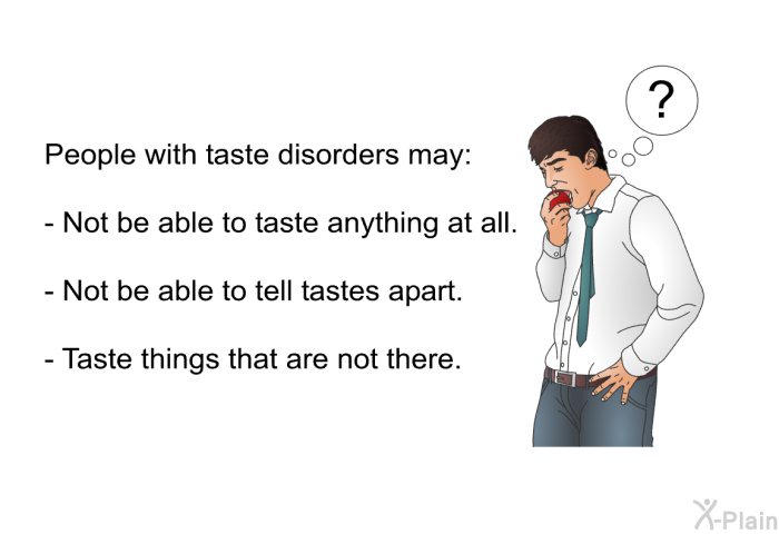 People with taste disorders may:  Not be able to taste anything at all. Not be able to tell tastes apart. Taste things that are not there.