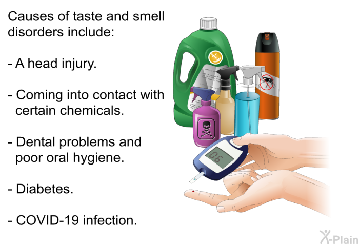 Causes of taste and smell disorders include:  A head injury. Coming into contact with certain chemicals. Dental problems and poor oral hygiene. Diabetes. COVID-19 infection.