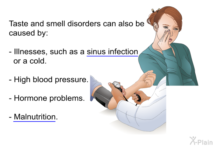 Taste and smell disorders can also be caused by:  Illnesses, such as a sinus infection or a cold. High blood pressure. Hormone problems. Malnutrition.
