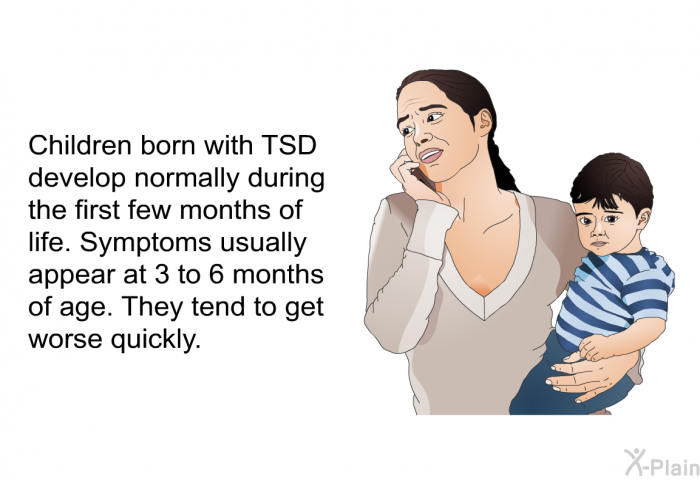 Children born with TSD develop normally during the first few months of life. Symptoms usually appear at 3 to 6 months of age. They tend to get worse quickly.