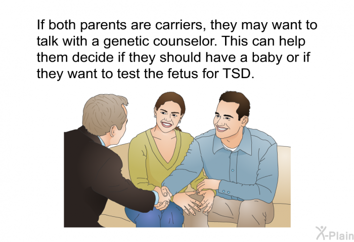 If both parents are carriers, they may want to talk with a genetic counselor. This can help them decide if they should have a baby or if they want to test the fetus for TSD.