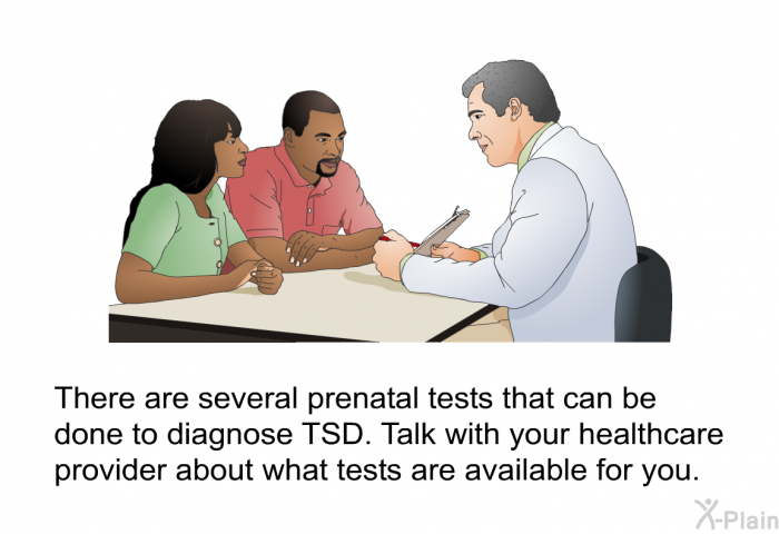 There are several prenatal tests that can be done to diagnose TSD. Talk with your healthcare provider about what tests are available for you.