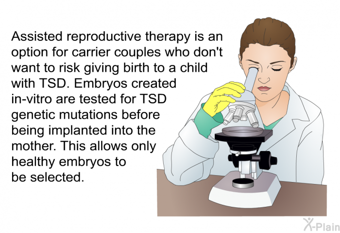 Assisted reproductive therapy is an option for carrier couples who don't want to risk giving birth to a child with TSD. Embryos created in-vitro are tested for TSD genetic mutations before being implanted into the mother. This allows only healthy embryos to be selected.