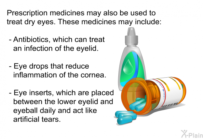 Prescription medicines may also be used to treat dry eyes. These medicines may include:  Antibiotics, which can treat an infection of the eyelid. Eye drops that reduce inflammation of the cornea. Eye inserts, which are placed between the lower eyelid and eyeball daily and act like artificial tears.