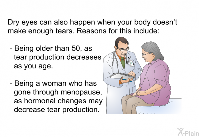 Dry eyes can also happen when your body doesn't make enough tears. Reasons for this include:  Being older than 50, as tear production decreases as you age. Being a woman who has gone through menopause, as hormonal changes may decrease tear production.
