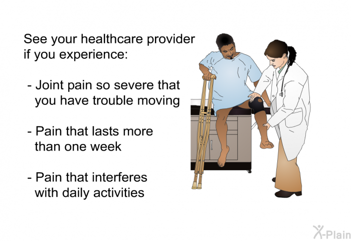 See your healthcare provider if you experience:  Joint pain so severe that you have trouble moving Pain that lasts more than one week Pain that interferes with daily activities