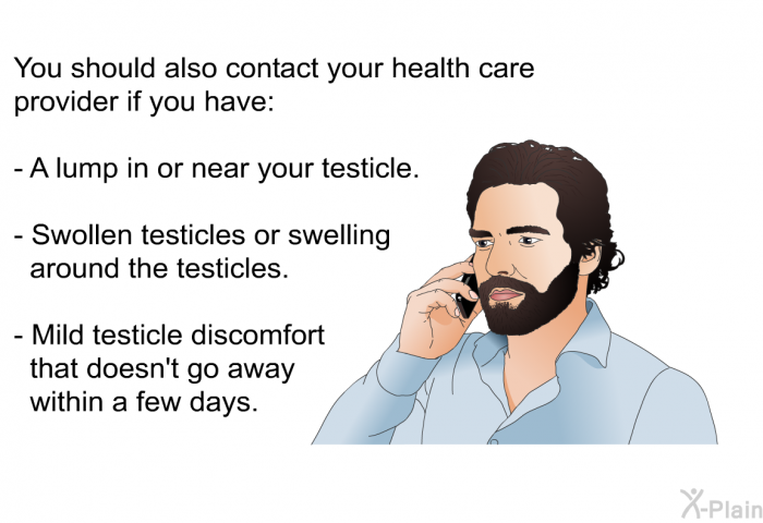 You should also contact your health care provider if you have:  A lump in or near your testicle. Swollen testicles or swelling around the testicles. Mild testicle discomfort that doesn't go away within a few days.