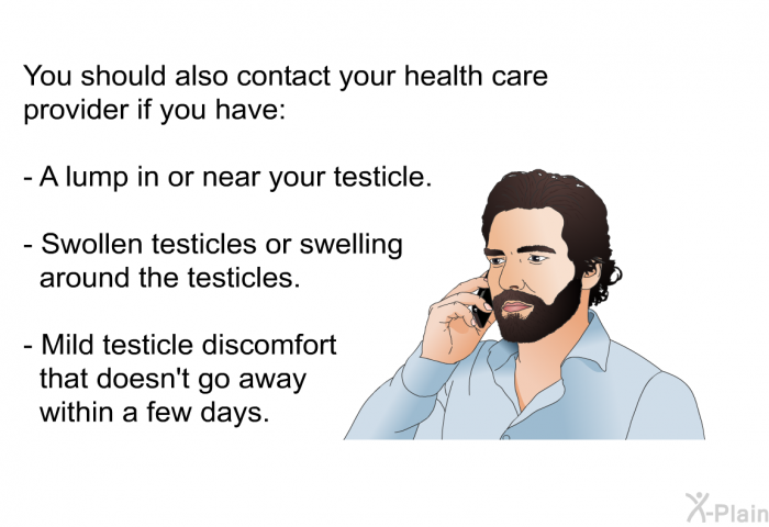 You should also contact your health care provider if you have:  A lump in or near your testicle. Swollen testicles or swelling around the testicles. Mild testicle discomfort that doesn't go away within a few days.