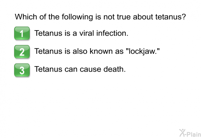 Which of the following is not true about tetanus?  Tetanus is a viral infection. Tetanus is also known as “lockjaw.” Tetanus can cause death.