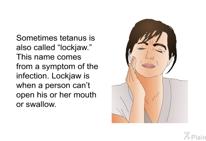 Sometimes tetanus is also called “lockjaw.” This name comes from a symptom of the infection. Lockjaw is when a person can't open his or her mouth or swallow.