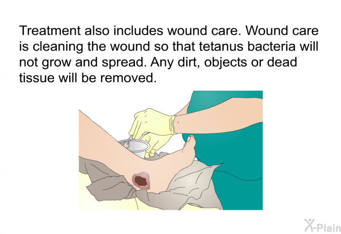 Treatment also includes wound care. Wound care is cleaning the wound so that tetanus bacteria will not grow and spread. Any dirt, objects or dead tissue will be removed.