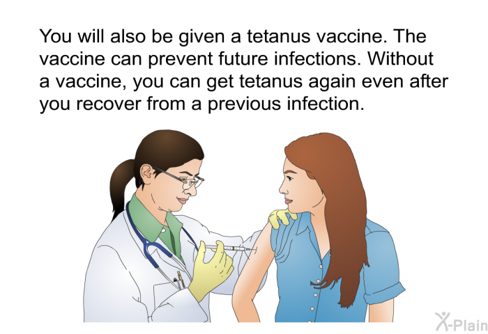 You will also be given a tetanus vaccine. The vaccine can prevent future infections. Without a vaccine, you can get tetanus again even after you recover from a previous infection.