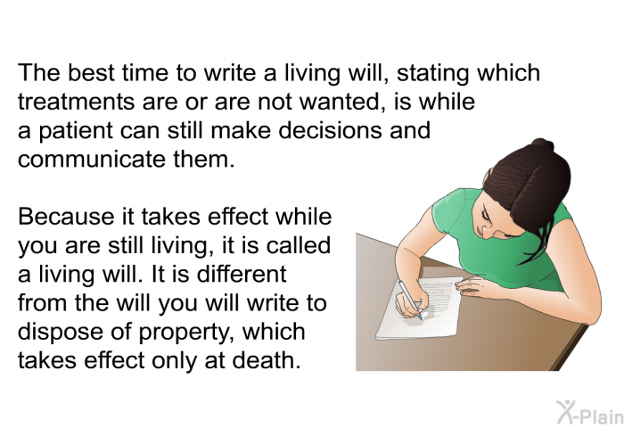 The best time to write a living will, stating which treatments are or are not wanted, is while a patient can still make decisions and communicate them. Because it takes effect while you are still living, it is called a living will. It is different from the will you will write to dispose of property, which takes effect only at death.