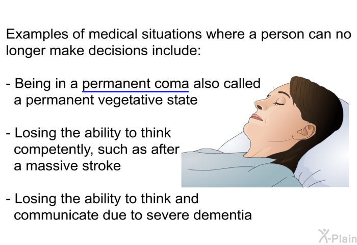 Examples of medical situations where a person can no longer make decisions include:  Being in a permanent coma also called a permanent vegetative state   Losing the ability to think competently, such as after a massive stroke Losing the ability to think and communicate due to severe dementia