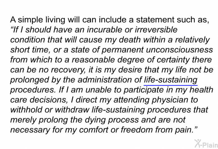 A simple living will can include a statement such as, “If I should have an incurable or irreversible condition that will cause my death within a relatively short time, or a state of permanent unconsciousness from which to a reasonable degree of certainty there can be no recovery, it is my desire that my life not be prolonged by the administration of life-sustaining procedures. If I am unable to participate in my health care decisions, I direct my attending physician to withhold or withdraw life-sustaining procedures that merely prolong the dying process and are not necessary for my comfort or freedom from pain.”