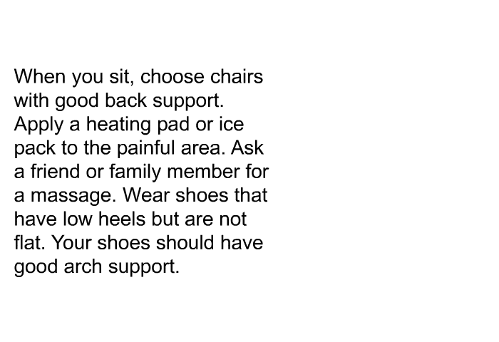 When you sit, choose chairs with good back support. Apply a heating pad or ice pack to the painful area. Ask a friend or family member for a massage. Wear shoes that have low heels but are not flat. Your shoes should have good arch support.
