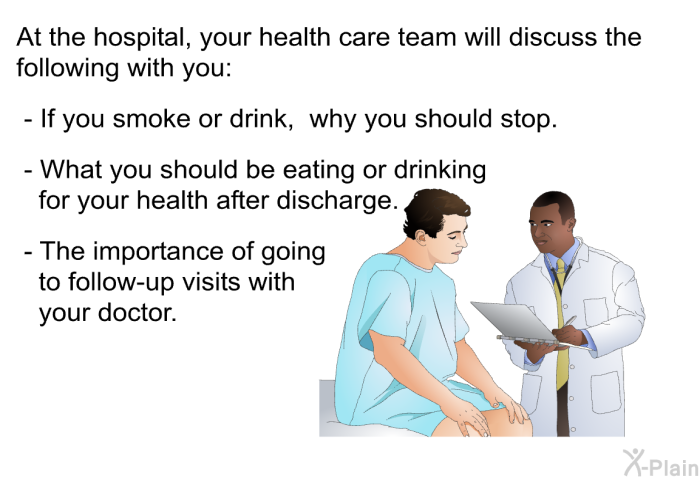 At the hospital, your health care team will discuss the following with you:  If you smoke or drink, why you should stop. What you should be eating or drinking for your health after discharge. The importance of going to follow-up visits with your doctor.