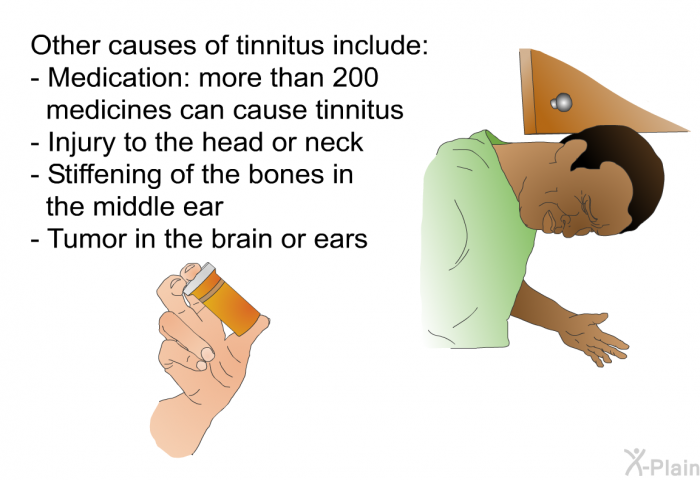 Other causes of tinnitus include:  Medication: more than 200 medicines can cause tinnitus Injury to the head or neck Stiffening of the bones in the middle ear Tumor in the brain or ears