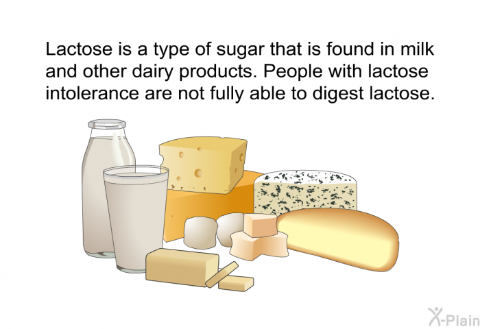 Lactose is a type of sugar that is found in milk and other dairy products. People with lactose intolerance are not fully able to digest lactose.
