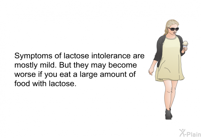 Symptoms of lactose intolerance are mostly mild. But they may become worse if you eat a large amount of food with lactose.