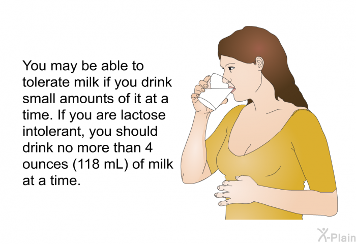 You may be able to tolerate milk if you drink small amounts of it at a time. If you are lactose intolerant, you should drink no more than 4 ounces (118 mL) of milk at a time.