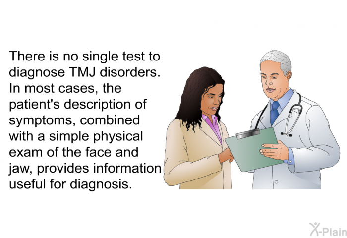 There is no single test to diagnose TMJ disorders. In most cases, the patient's description of symptoms, combined with a simple physical exam of the face and jaw, provides information useful for diagnosis.