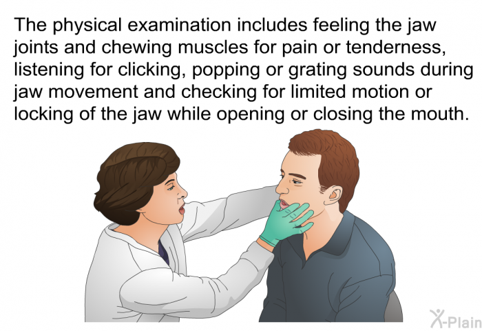 The physical examination includes feeling the jaw joints and chewing muscles for pain or tenderness, listening for clicking, popping or grating sounds during jaw movement and checking for limited motion or locking of the jaw while opening or closing the mouth.