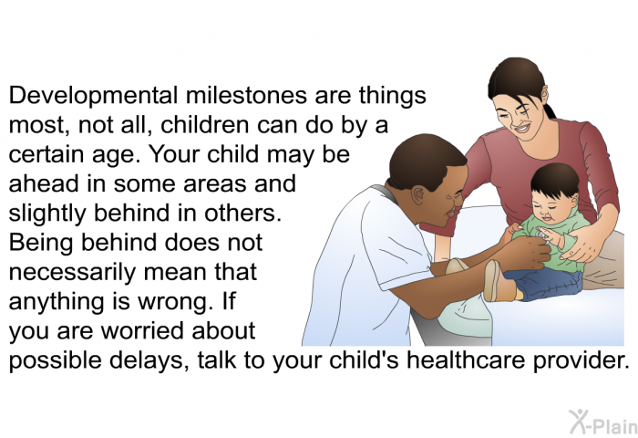 Developmental milestones are things most, not all, children can do by a certain age. Your child may be ahead in some areas and slightly behind in others. Being behind does not necessarily mean that anything is wrong. If you are worried about possible delays, talk to your child's healthcare provider.