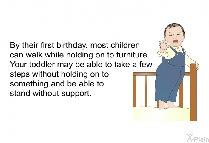 By their first birthday, most children can walk while holding on to furniture. Your toddler may be able to take a few steps without holding on to something and be able to stand without support.