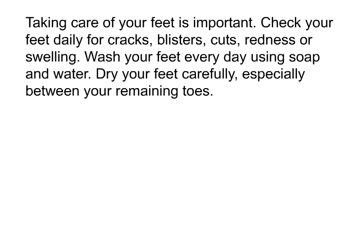 Taking care of your feet is important. Check your feet daily for cracks, blisters, cuts, redness or swelling. Wash your feet every day using soap and water. Dry your feet carefully, especially between your remaining toes.
