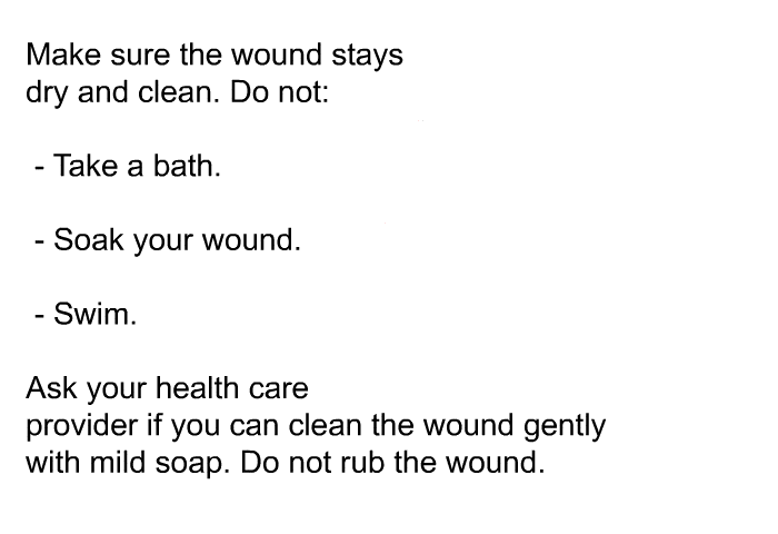 Make sure the wound stays dry and clean. Do not:  Take a bath. Soak your wound. Swim.  
Ask your health care provider if you can clean the wound gently with mild soap. Do not rub the wound.