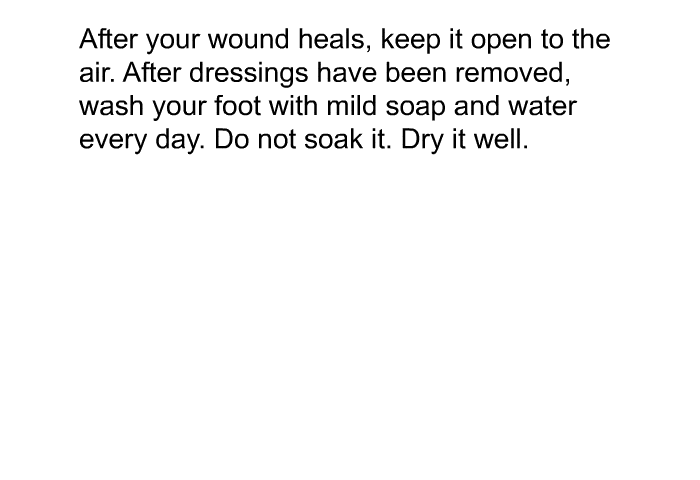 After your wound heals, keep it open to the air. After dressings have been removed, wash your foot with mild soap and water every day. Do not soak it. Dry it well.