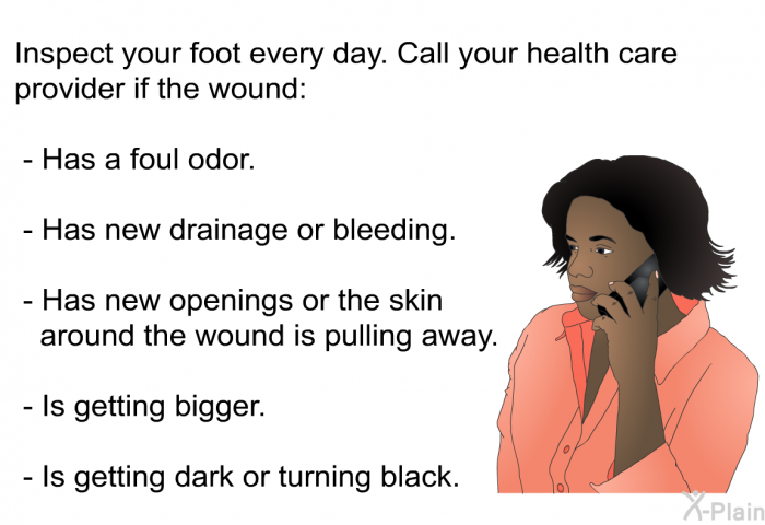 Inspect your foot every day. Call your health care provider if the wound:  Has a foul odor. Has new drainage or bleeding. Has new openings or the skin around the wound is pulling away. Is getting bigger. Is getting dark or turning black.