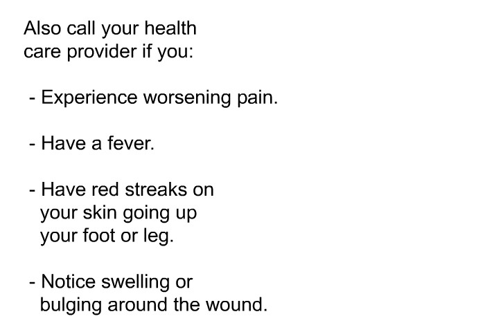 Also call your health care provider if you:  Experience worsening pain. Have a fever. Have red streaks on your skin going up your foot or leg. Notice swelling or bulging around the wound.