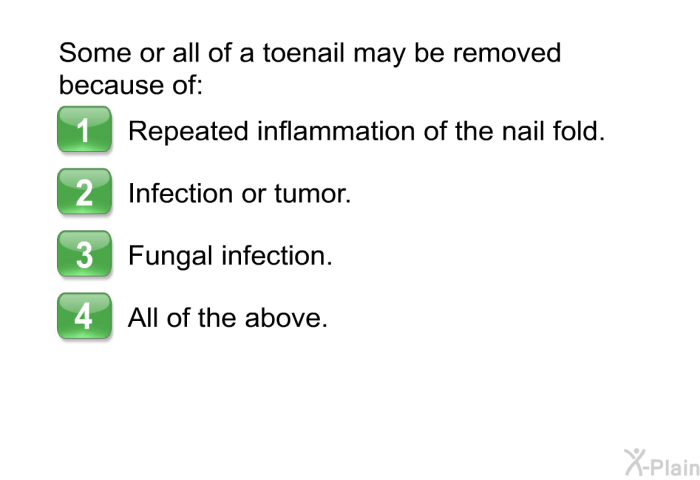 Some or all of a toenail may be removed because of:  Repeated inflammation of the nail fold. Infection or tumor. Fungal infection. All of the above.