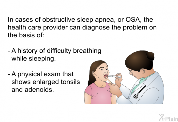 In cases of obstructive sleep apnea, or OSA, the health care provider can diagnose the problem on the basis of:  A history of difficulty breathing while sleeping. A physical exam that shows enlarged tonsils and adenoids.
