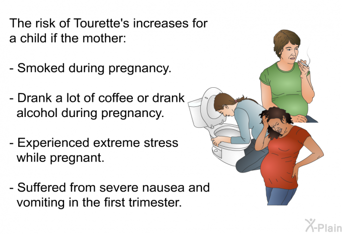 The risk of Tourette's increases for a child if the mother:  Smoked during pregnancy. Drank a lot of coffee or drank alcohol during pregnancy. Experienced extreme stress while pregnant. Suffered from severe nausea and vomiting in the first trimester.