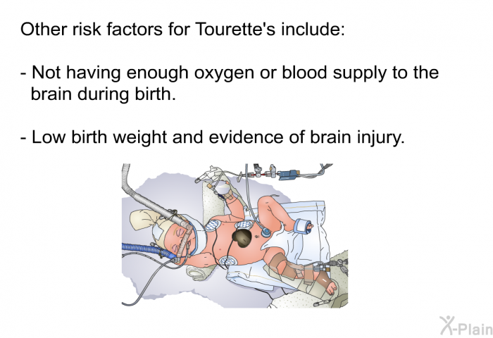 Other risk factors for Tourette's include:  Not having enough oxygen or blood supply to the brain during birth. Low birth weight and evidence of brain injury.