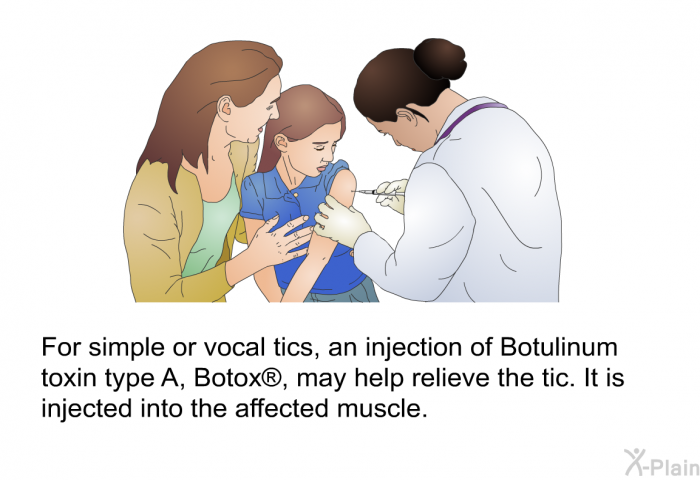 For simple or vocal tics, an injection of Botulinum toxin type A, Botox<SUP> </SUP>, may help relieve the tic. It is injected into the affected muscle.