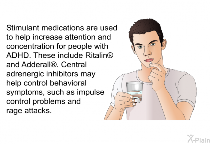 Stimulant medications are used to help increase attention and concentration for people with ADHD. These include Ritalin<SUP> </SUP> and Adderall<SUP> </SUP>. Central adrenergic inhibitors may help control behavioral symptoms, such as impulse control problems and rage attacks.