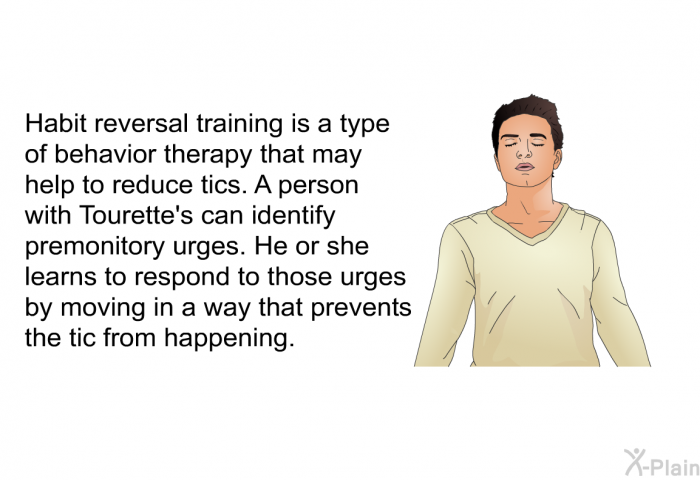 Habit reversal training is a type of behavior therapy that may help to reduce tics. A person with Tourette's can identify premonitory urges. He or she learns to respond to those urges by moving in a way that prevents the tic from happening.