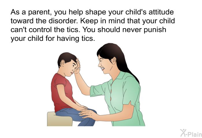 As a parent, you help shape your child's attitude toward the disorder. Keep in mind that your child can't control the tics. You should never punish your child for having tics.