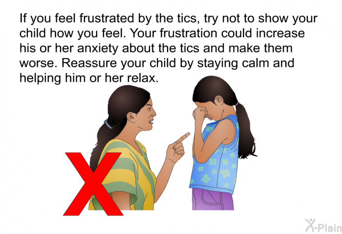 If you feel frustrated by the tics, try not to show your child how you feel. Your frustration could increase his or her anxiety about the tics and make them worse. Reassure your child by staying calm and helping him or her relax.