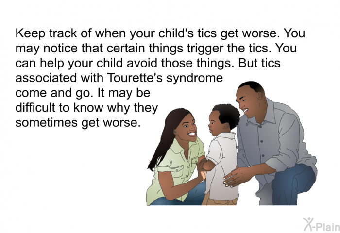 Keep track of when your child's tics get worse. You may notice that certain things trigger the tics. You can help your child avoid those things. But tics associated with Tourette's syndrome come and go. It may be difficult to know why they sometimes get worse.