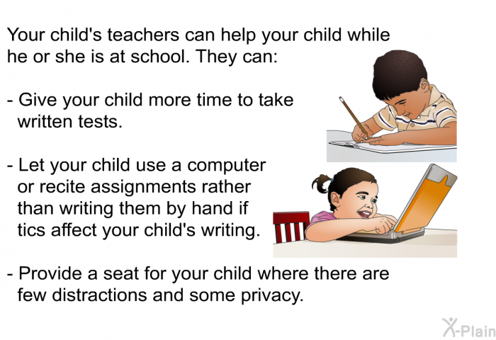 Your child's teachers can help your child while he or she is at school. They can:  Give your child more time to take written tests. Let your child use a computer or recite assignments rather than writing them by hand if tics affect your child's writing. Provide a seat for your child where there are few distractions and some privacy.